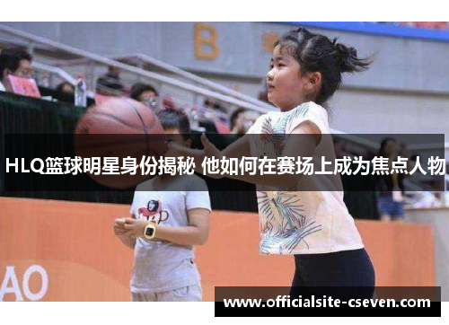 HLQ篮球明星身份揭秘 他如何在赛场上成为焦点人物