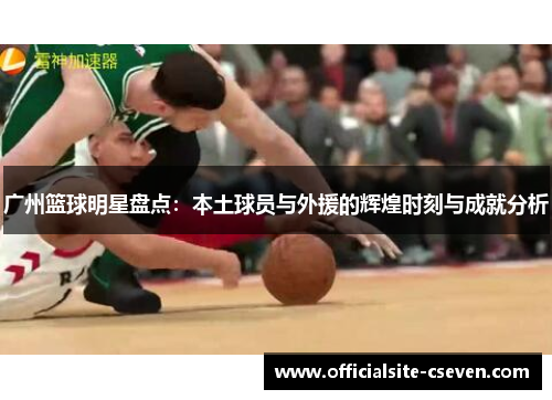 广州篮球明星盘点：本土球员与外援的辉煌时刻与成就分析
