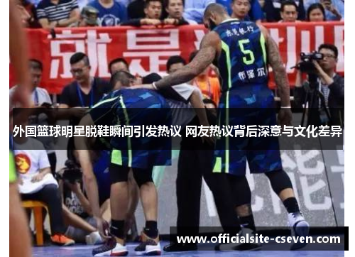 外国篮球明星脱鞋瞬间引发热议 网友热议背后深意与文化差异