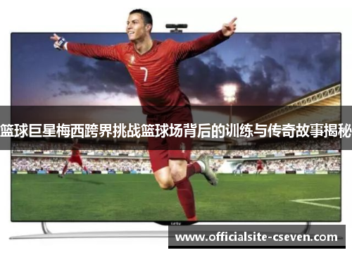 篮球巨星梅西跨界挑战篮球场背后的训练与传奇故事揭秘