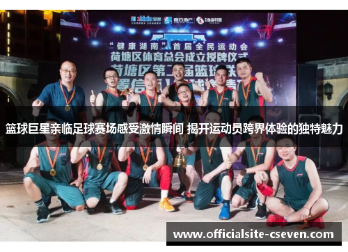 篮球巨星亲临足球赛场感受激情瞬间 揭开运动员跨界体验的独特魅力