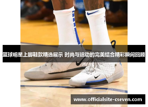 篮球明星上脚鞋款精选展示 时尚与运动的完美结合精彩瞬间回顾